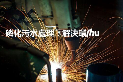 磷化污水處理：解決環(huán)境隱患，守護(hù)清潔未來(lái)！